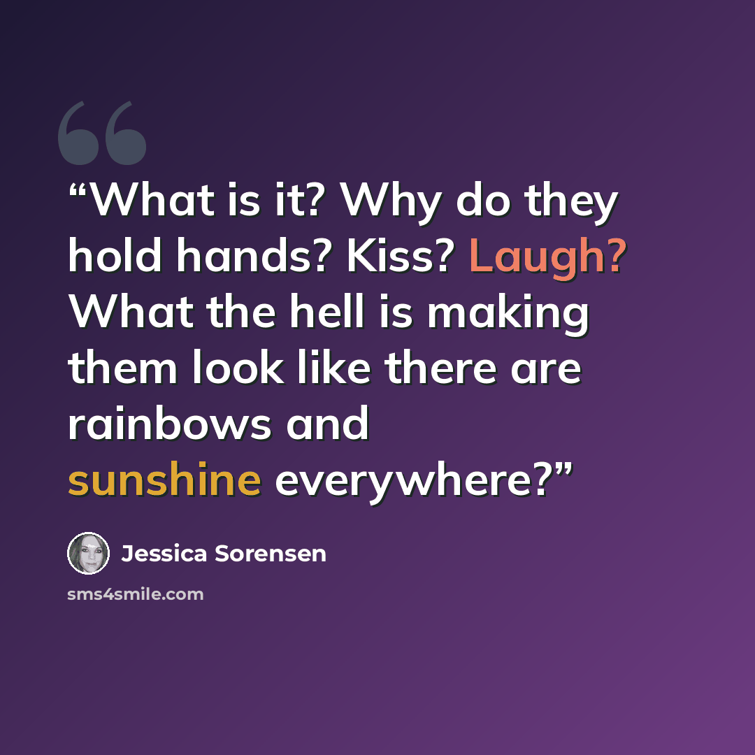 “What is it? Why do they hold hands? Kiss? Laugh? What the hell is making them look like there are rainbows and sunshine everywhere?” quote by Jessica Sorensen