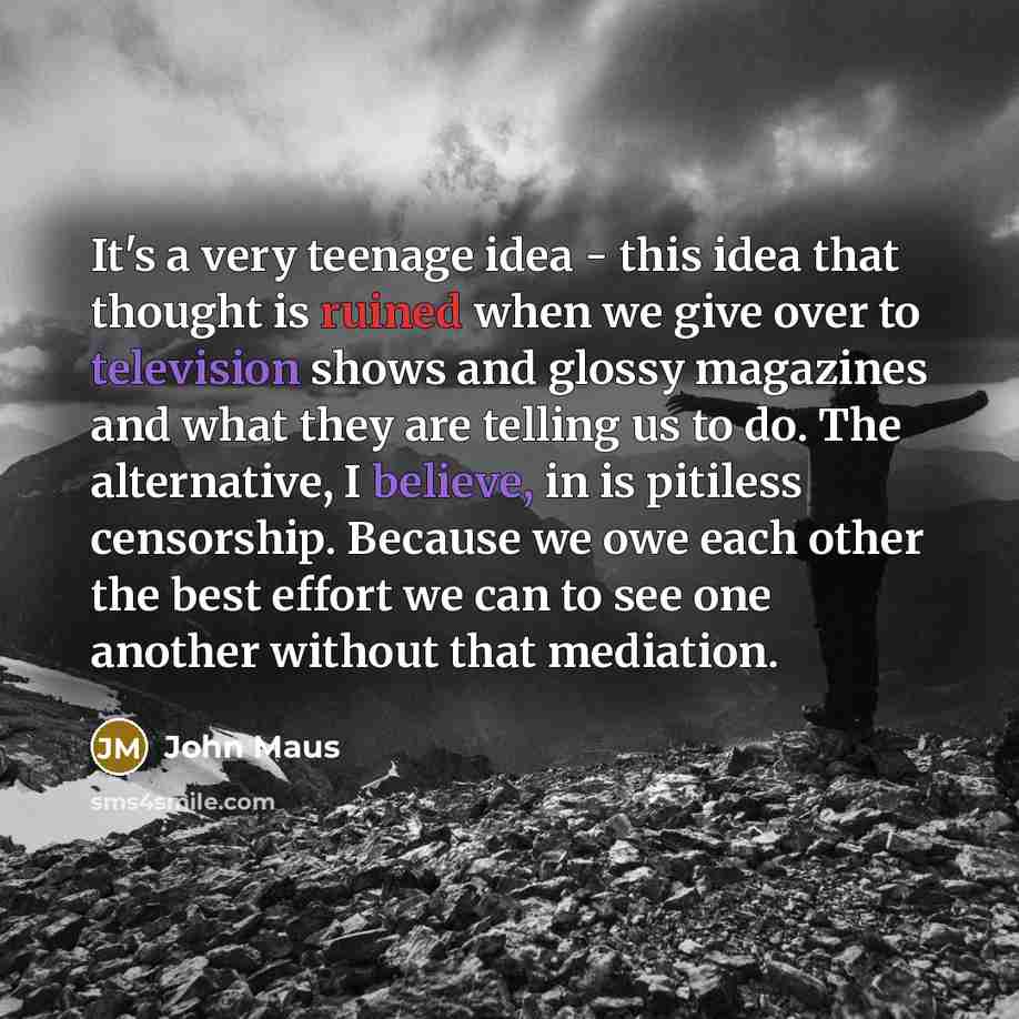 “It's a very teenage idea - this idea that thought is ruined when we give over to television shows and glossy magazines and what they are telling us to do. The alternative, I believe, in is pitiless censorship. Because we owe each other the best effort we can to see one another without that…” quote by John Maus