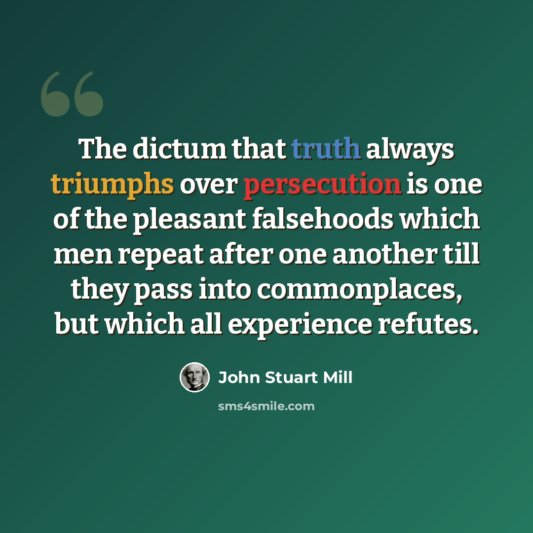 “The dictum that truth always triumphs over persecution is one of the pleasant falsehoods which men repeat after one another till they pass into commonplaces, but which all experience refutes.” quote by John Stuart Mill