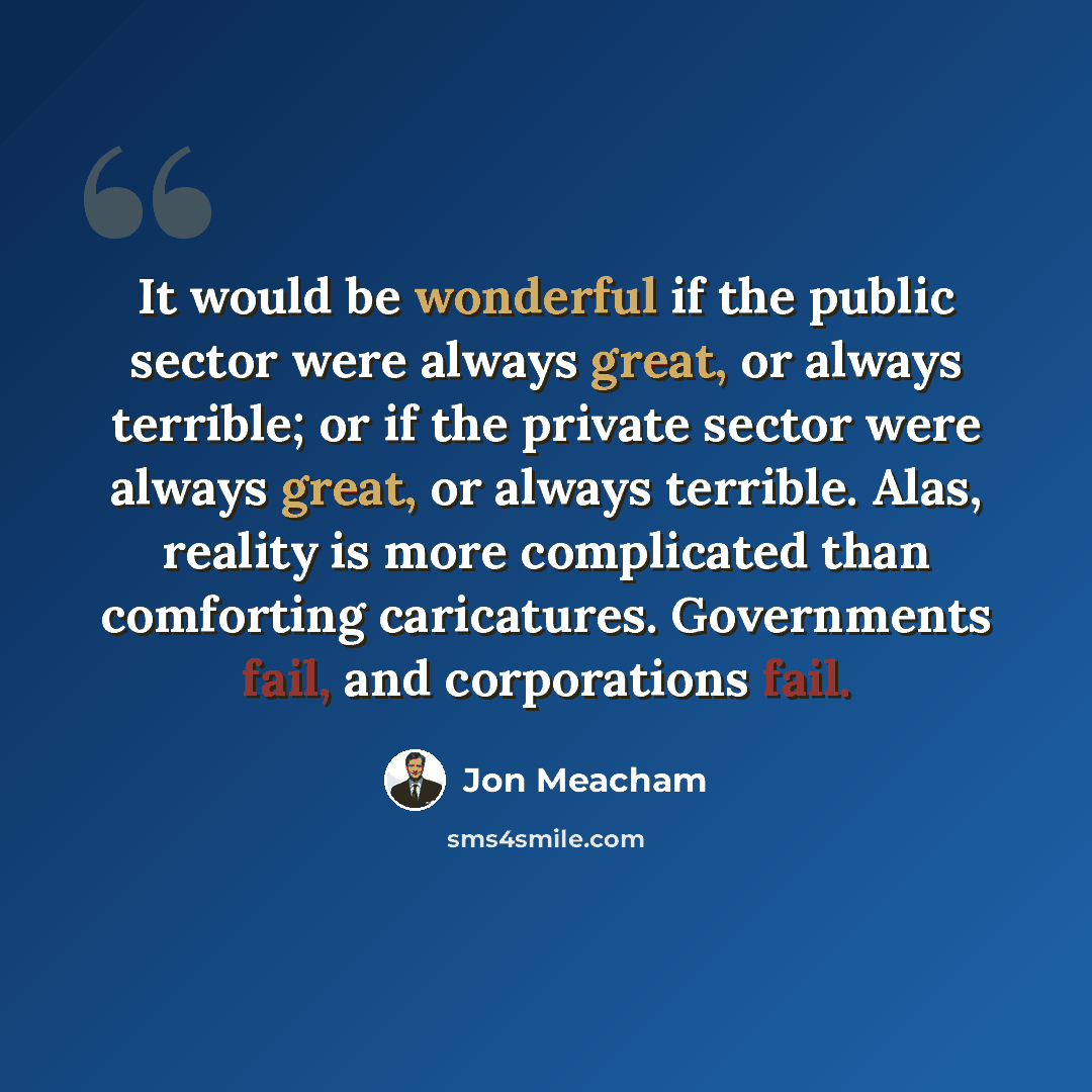 “It would be wonderful if the public sector were always great, or always terrible; or if the private sector were always great, or always terrible. Alas, reality is more complicated than comforting caricatures. Governments fail, and corporations fail.” quote by Jon Meacham