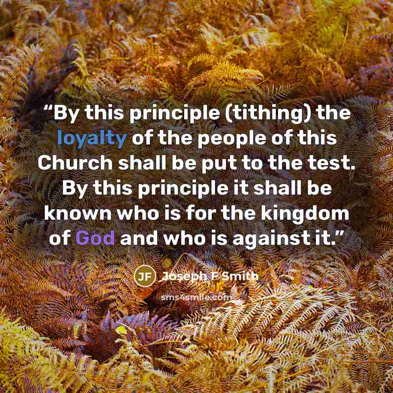 “By this principle (tithing) the loyalty of the people of this Church shall be put to the test. By this principle it shall be known who is for the kingdom of God and who is against it.” quote by Joseph F Smith