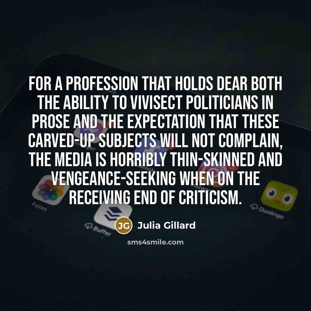 “For a profession that holds dear both the ability to vivisect politicians in prose and the expectation that these carved-up subjects will not complain, the media is horribly thin-skinned and vengeance-seeking when on the receiving end of criticism.” quote by Julia Gillard
