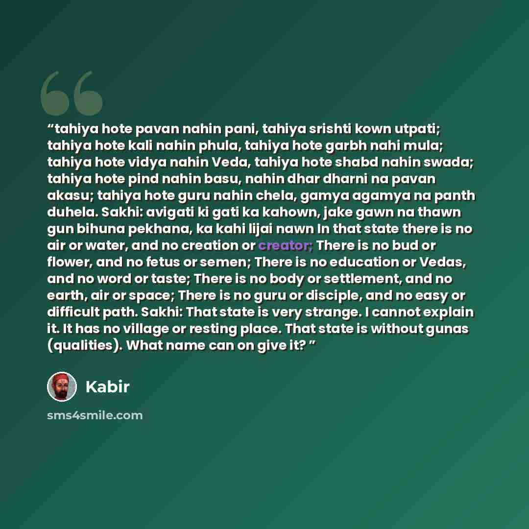 “tahiya hote pavan nahin pani, tahiya srishti kown utpati; tahiya hote kali nahin phula, tahiya hote garbh nahi mula; tahiya hote vidya nahin Veda, tahiya hote shabd nahin swada; tahiya hote pind nahin basu, nahin dhar dharni na pavan akasu; tahiya hote guru nahin chela, gamya agamya na panth…” quote by Kabir