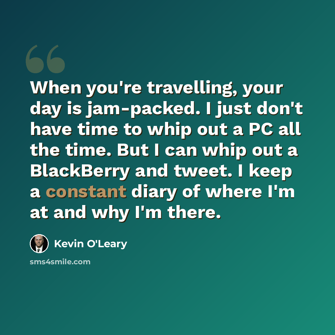 “When you're travelling, your day is jam-packed. I just don't have time to whip out a PC all the time. But I can whip out a BlackBerry and tweet. I keep a constant diary of where I'm at and why I'm there.” quote by Kevin O'Leary