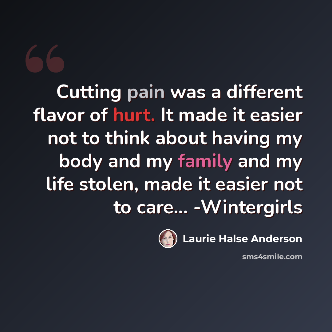 “Cutting pain was a different flavor of hurt. It made it easier not to think about having my body and my family and my life stolen, made it easier not to care... -Wintergirls” quote by Laurie Halse Anderson