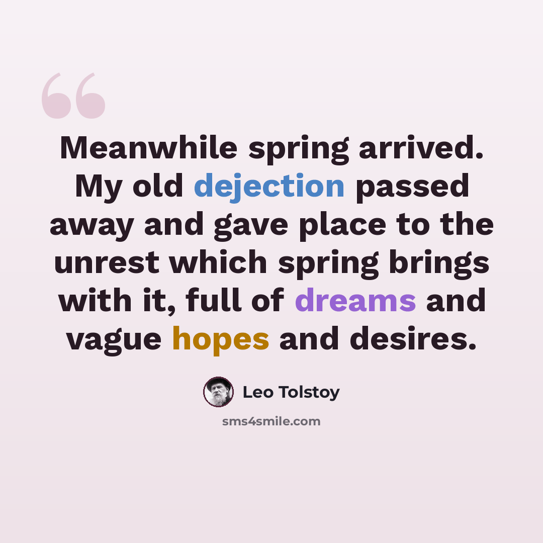 “Meanwhile spring arrived. My old dejection passed away and gave place to the unrest which spring brings with it, full of dreams and vague hopes and desires.” quote by Leo Tolstoy