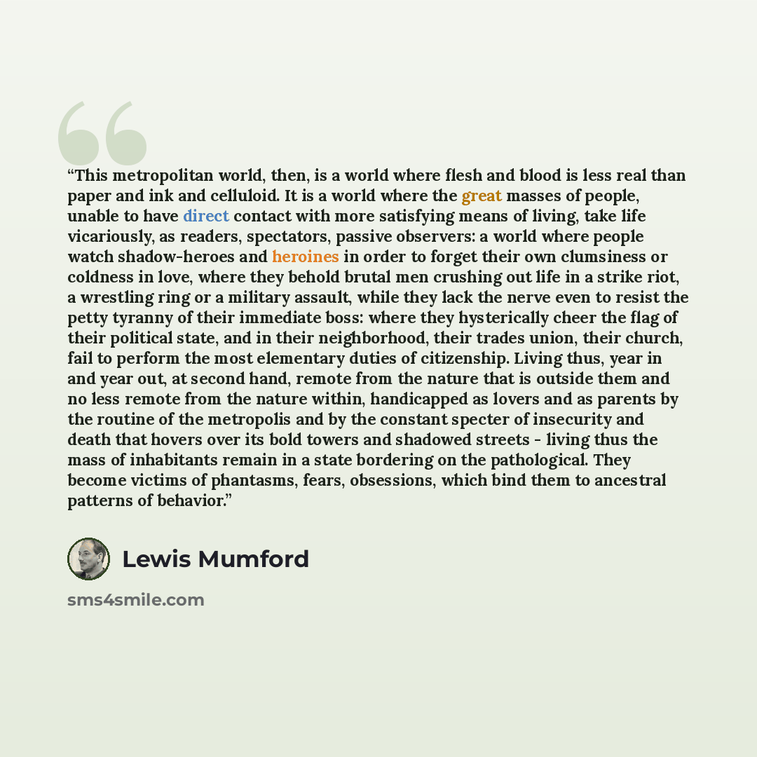 “This metropolitan world, then, is a world where flesh and blood is less real than paper and ink and celluloid. It is a world where the great masses of people, unable to have direct contact with more satisfying means of living, take life vicariously, as readers, spectators, passive observers: a…” quote by Lewis Mumford
