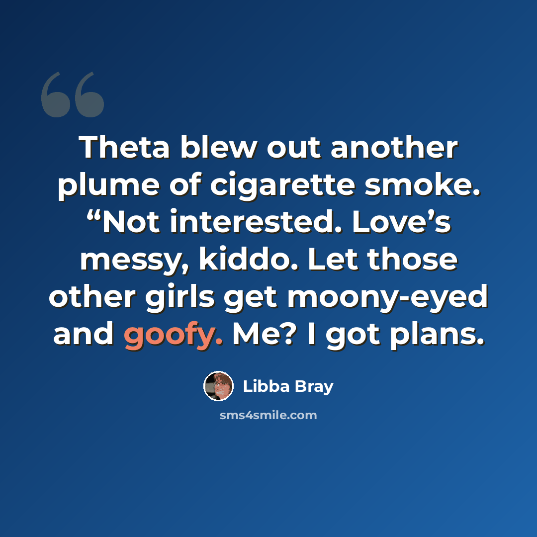 “Theta blew out another plume of cigarette smoke. “Not interested. Love’s messy, kiddo. Let those other girls get moony-eyed and goofy. Me? I got plans.” quote by Libba Bray