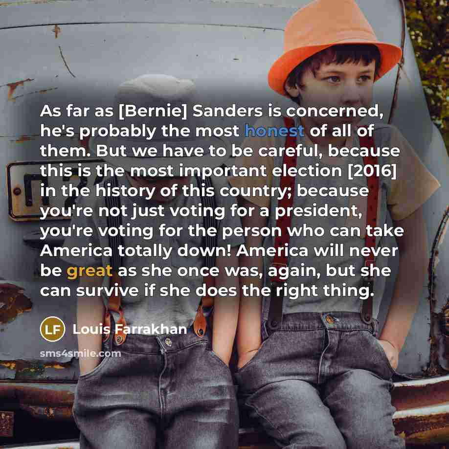 “As far as [Bernie] Sanders is concerned, he's probably the most honest of all of them. But we have to be careful, because this is the most important election [2016] in the history of this country; because you're not just voting for a president, you're voting for the person who can take America…” quote by Louis Farrakhan