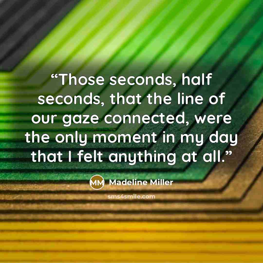 “Those seconds, half seconds, that the line of our gaze connected, were the only moment in my day that I felt anything at all.” quote by Madeline Miller