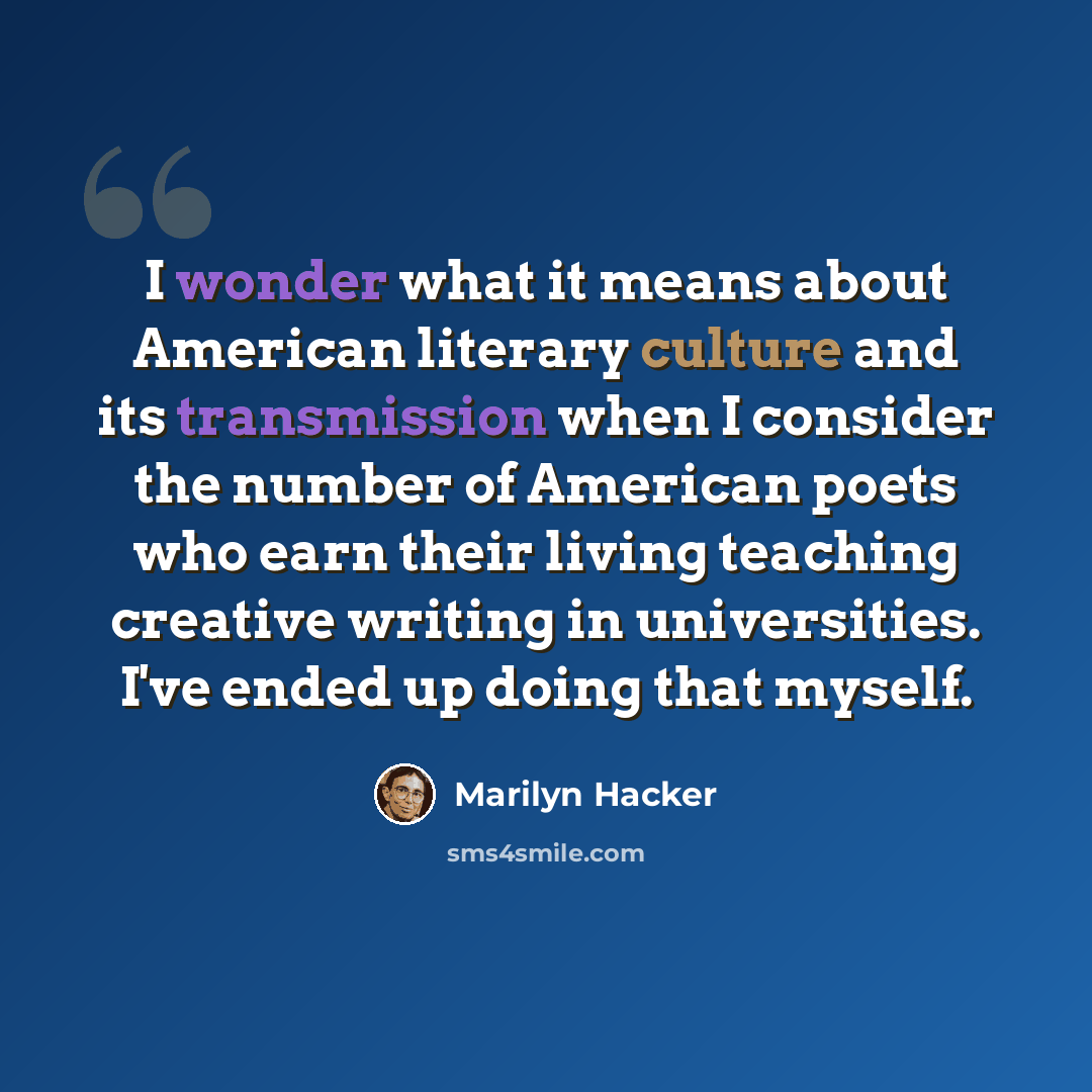 “I wonder what it means about American literary culture and its transmission when I consider the number of American poets who earn their living teaching creative writing in universities. I've ended up doing that myself.” quote by Marilyn Hacker
