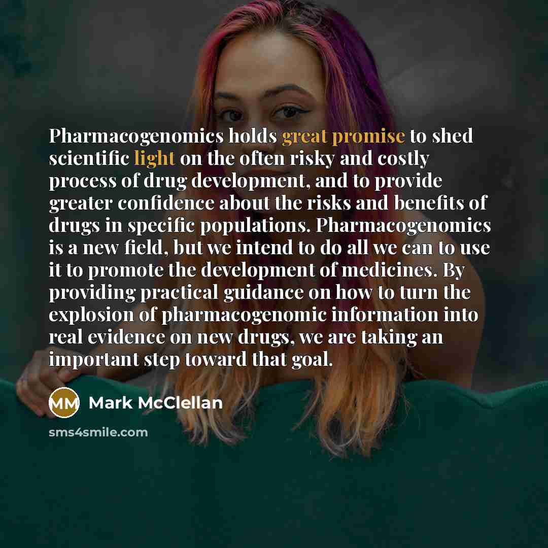 “Pharmacogenomics holds great promise to shed scientific light on the often risky and costly process of drug development, and to provide greater confidence about the risks and benefits of drugs in specific populations. Pharmacogenomics is a new field, but we intend to do all we can to use it to…” quote by Mark McClellan