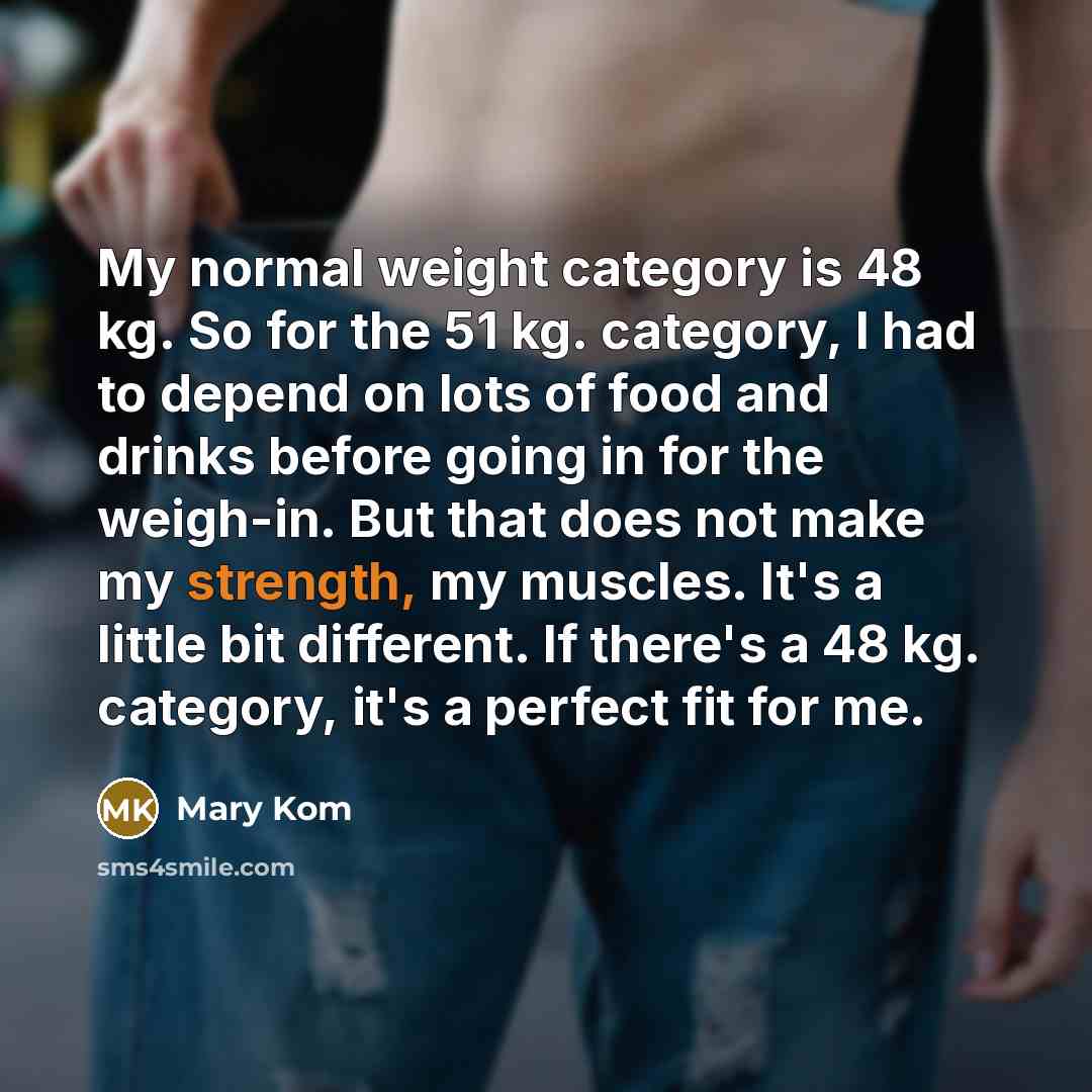 “My normal weight category is 48 kg. So for the 51 kg. category, I had to depend on lots of food and drinks before going in for the weigh-in. But that does not make my strength, my muscles. It's a little bit different. If there's a 48 kg. category, it's a perfect fit for me.” quote by Mary Kom