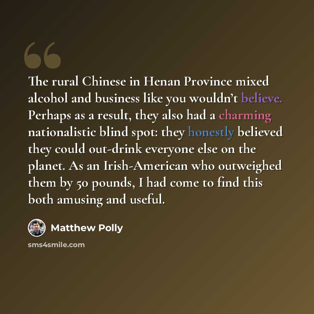 “The rural Chinese in Henan Province mixed alcohol and business like you wouldn’t believe. Perhaps as a result, they also had a charming nationalistic blind spot: they honestly believed they could out-drink everyone else on the planet. As an Irish-American who outweighed them by 50 pounds, I had…” quote by Matthew Polly