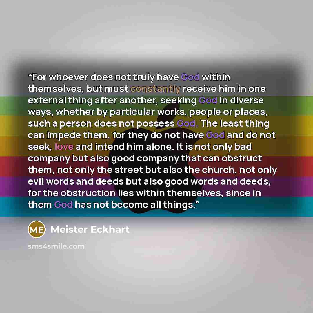 “For whoever does not truly have God within themselves, but must constantly receive him in one external thing after another, seeking God in diverse ways, whether by particular works, people or places, such a person does not possess God. The least thing can impede them, for they do not have God and…” quote by Meister Eckhart