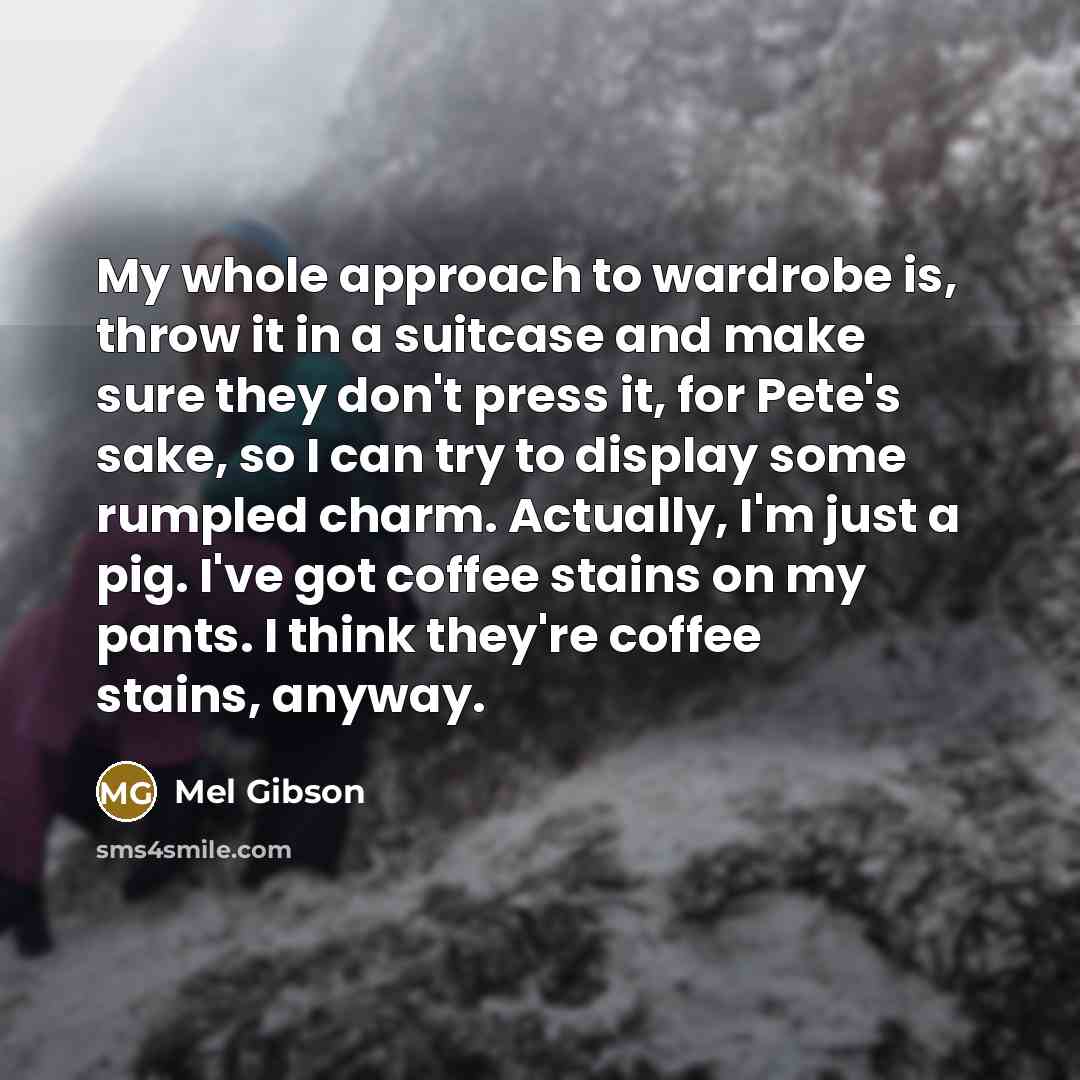 “My whole approach to wardrobe is, throw it in a suitcase and make sure they don't press it, for Pete's sake, so I can try to display some rumpled charm. Actually, I'm just a pig. I've got coffee stains on my pants. I think they're coffee stains, anyway.” quote by Mel Gibson