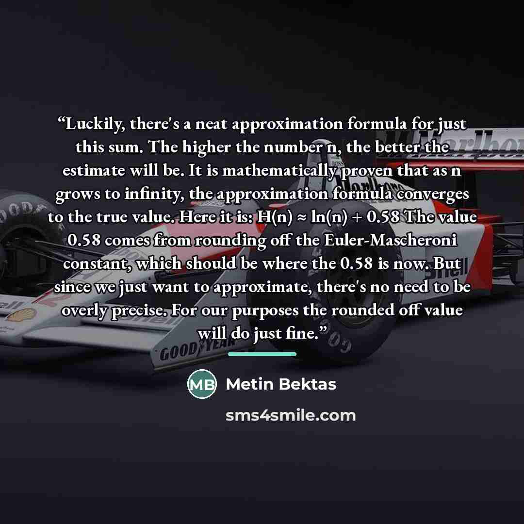 “Luckily, there's a neat approximation formula for just this sum. The higher the number n, the better the estimate will be. It is mathematically proven that as n grows to infinity, the approximation formula converges to the true value. Here it is: H(n) ≈ ln(n) + 0.58 The value 0.58 comes from…” quote by Metin Bektas