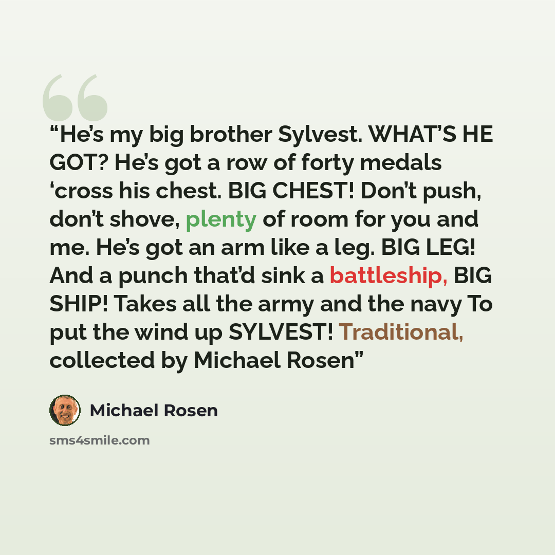 “He’s my big brother Sylvest. WHAT’S HE GOT? He’s got a row of forty medals ‘cross his chest. BIG CHEST! Don’t push, don’t shove, plenty of room for you and me. He’s got an arm like a leg. BIG LEG! And a punch that’d sink a battleship, BIG SHIP! Takes all the army and the navy To put the wind up…” quote by Michael Rosen