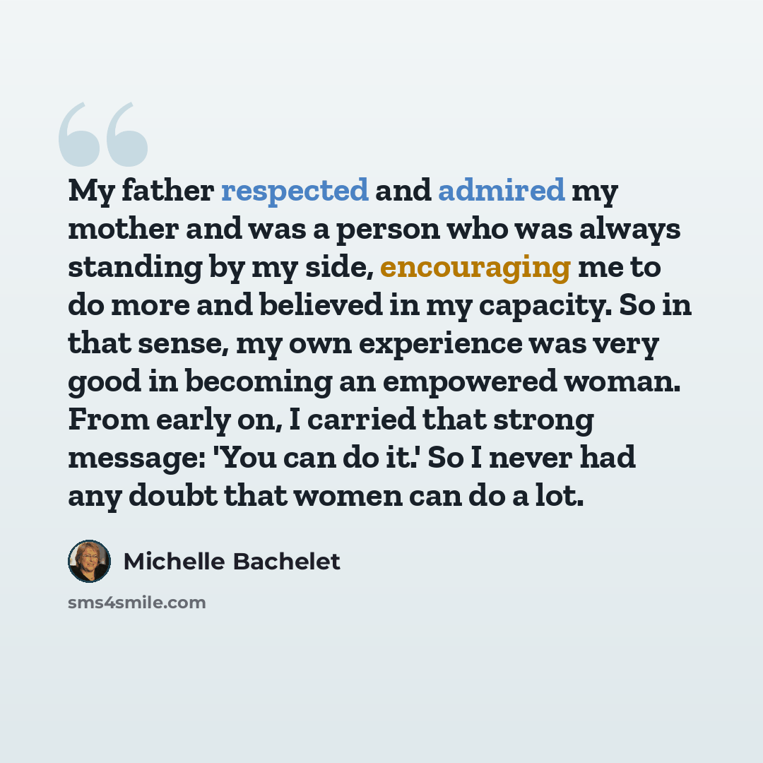 “My father respected and admired my mother and was a person who was always standing by my side, encouraging me to do more and believed in my capacity. So in that sense, my own experience was very good in becoming an empowered woman. From early on, I carried that strong message: 'You can do it.' So…” quote by Michelle Bachelet