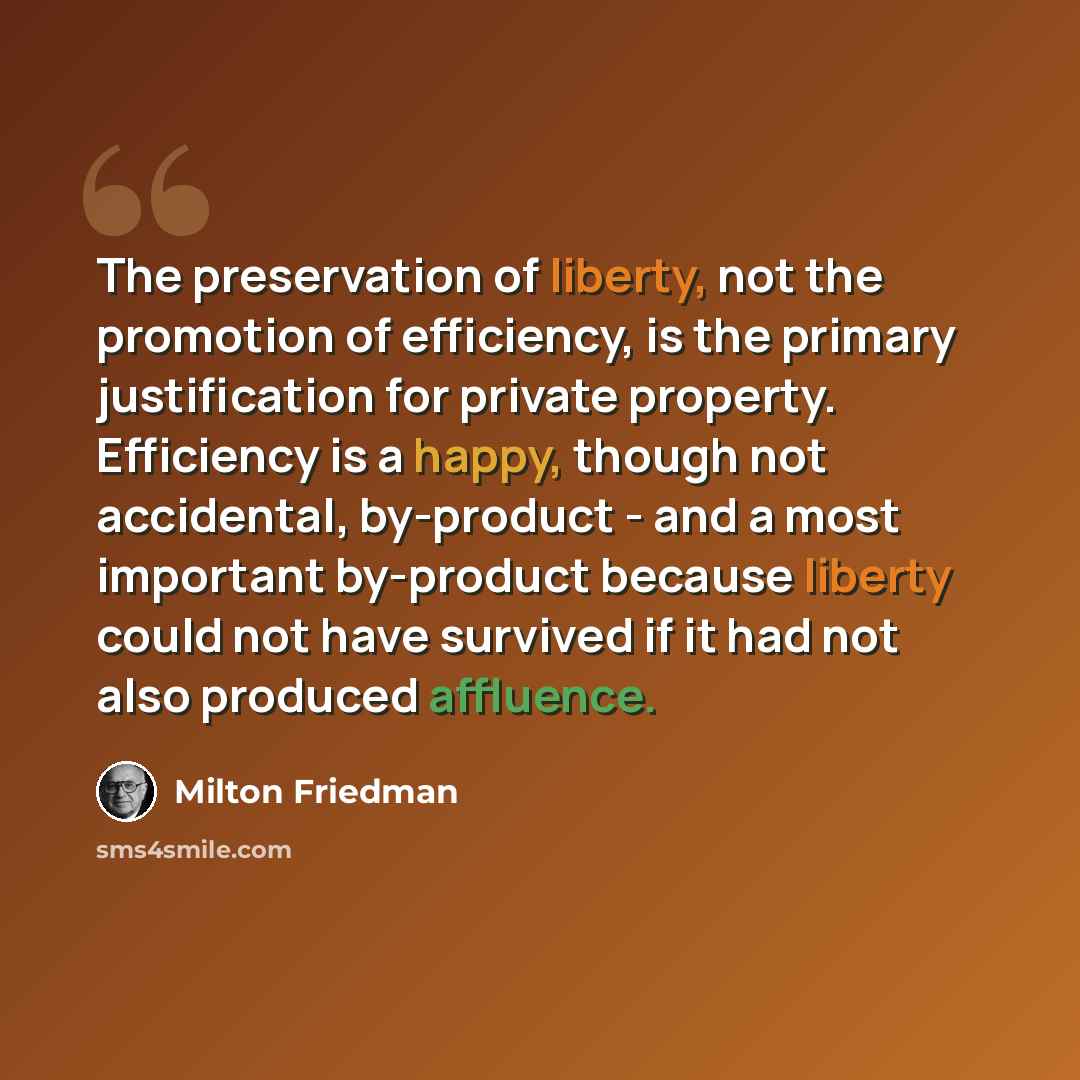 “The preservation of liberty, not the promotion of efficiency, is the primary justification for private property. Efficiency is a happy, though not accidental, by-product - and a most important by-product because liberty could not have survived if it had not also produced affluence.” quote by Milton Friedman