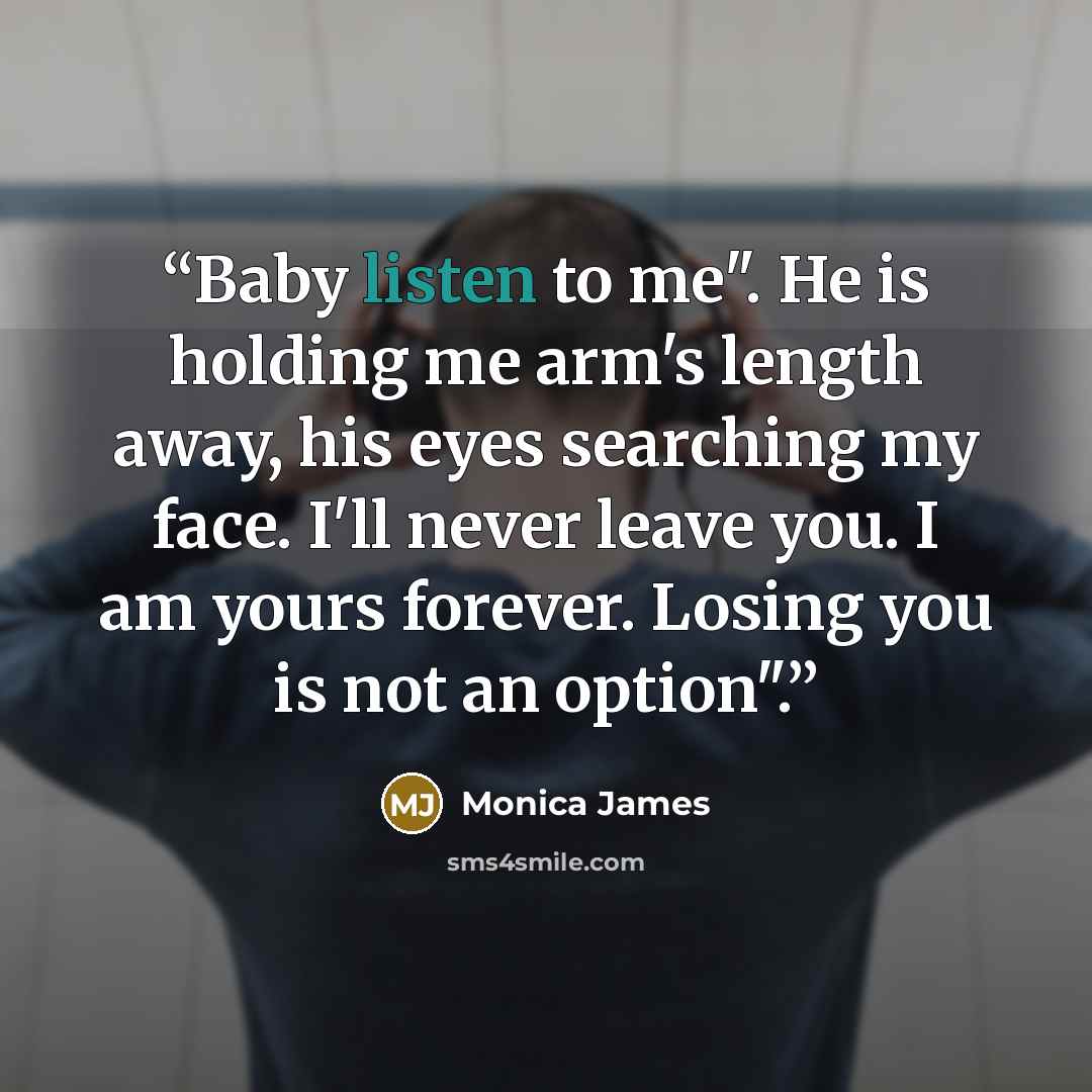 “Baby listen to me". He is holding me arm's length away, his eyes searching my face. I'll never leave you. I am yours forever. Losing you is not an option".” quote by Monica James