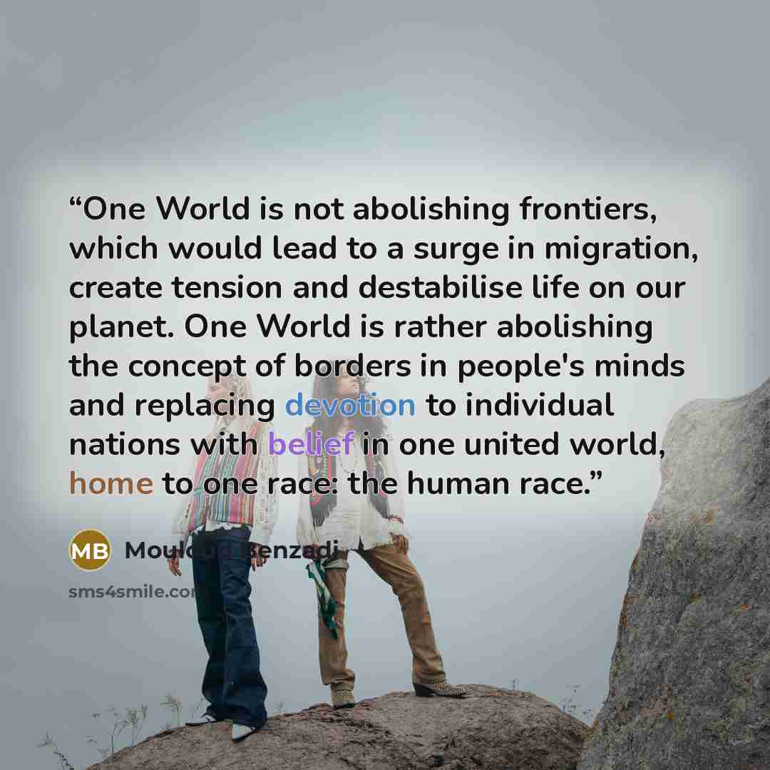 “One World is not abolishing frontiers, which would lead to a surge in migration, create tension and destabilise life on our planet. One World is rather abolishing the concept of borders in people's minds and replacing devotion to individual nations with belief in one united world, home to one…” quote by Mouloud Benzadi