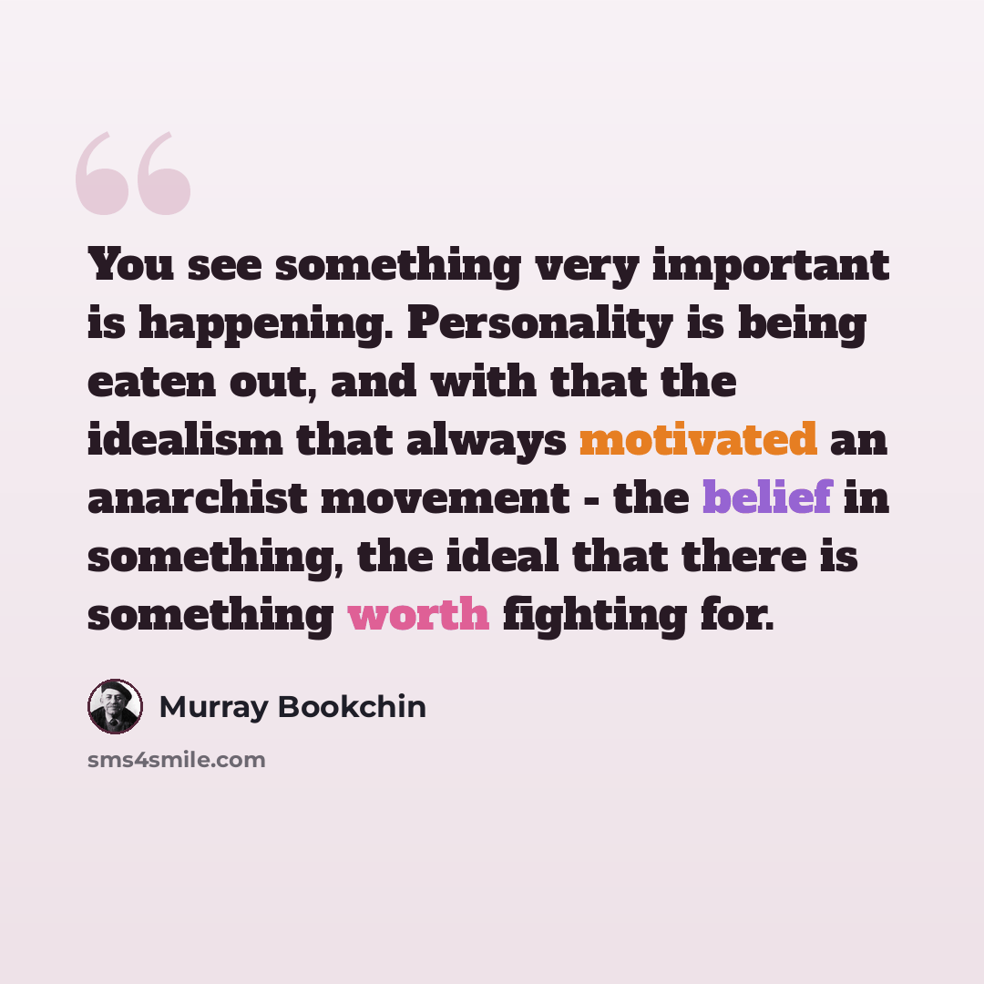 “You see something very important is happening. Personality is being eaten out, and with that the idealism that always motivated an anarchist movement - the belief in something, the ideal that there is something worth fighting for.” quote by Murray Bookchin