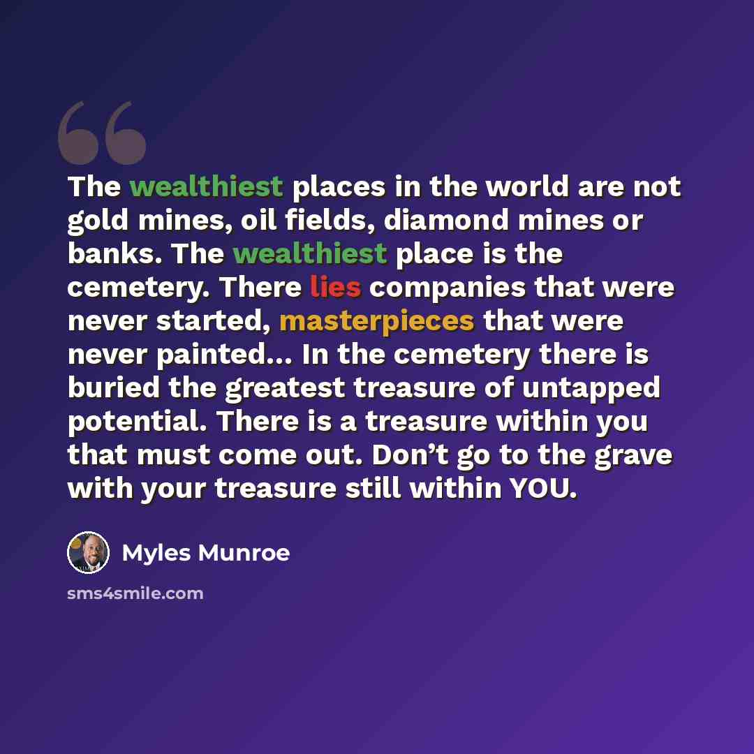“The wealthiest places in the world are not gold mines, oil fields, diamond mines or banks. The wealthiest place is the cemetery. There lies companies that were never started, masterpieces that were never painted… In the cemetery there is buried the greatest treasure of untapped potential. There is…” quote by Myles Munroe