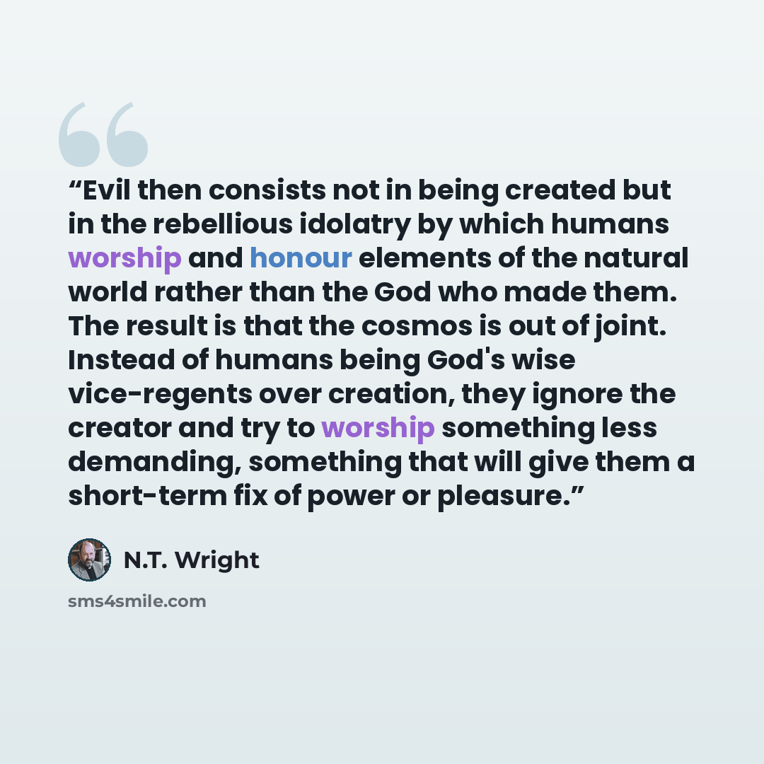 “Evil then consists not in being created but in the rebellious idolatry by which humans worship and honour elements of the natural world rather than the God who made them. The result is that the cosmos is out of joint. Instead of humans being God's wise vice-regents over creation, they ignore the…” quote by N.T. Wright