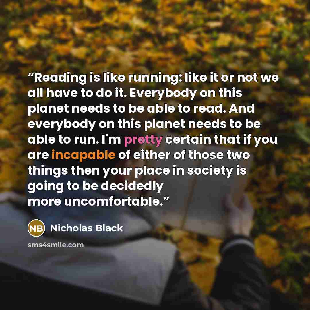 “Reading is like running: like it or not we all have to do it. Everybody on this planet needs to be able to read. And everybody on this planet needs to be able to run. I'm pretty certain that if you are incapable of either of those two things then your place in society is going to be decidedly more…” quote by Nicholas Black