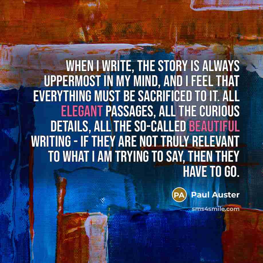 “When I write, the story is always uppermost in my mind, and I feel that everything must be sacrificed to it. All elegant passages, all the curious details, all the so-called beautiful writing - if they are not truly relevant to what I am trying to say, then they have to go.” quote by Paul Auster