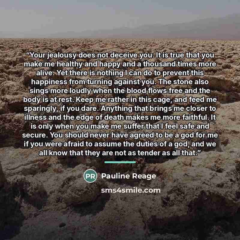 “Your jealousy does not deceive you. It is true that you make me healthy and happy and a thousand times more alive. Yet there is nothing I can do to prevent this happiness from turning against you. The stone also sings more loudly when the blood flows free and the body is at rest. Keep me rather in…” quote by Pauline Réage