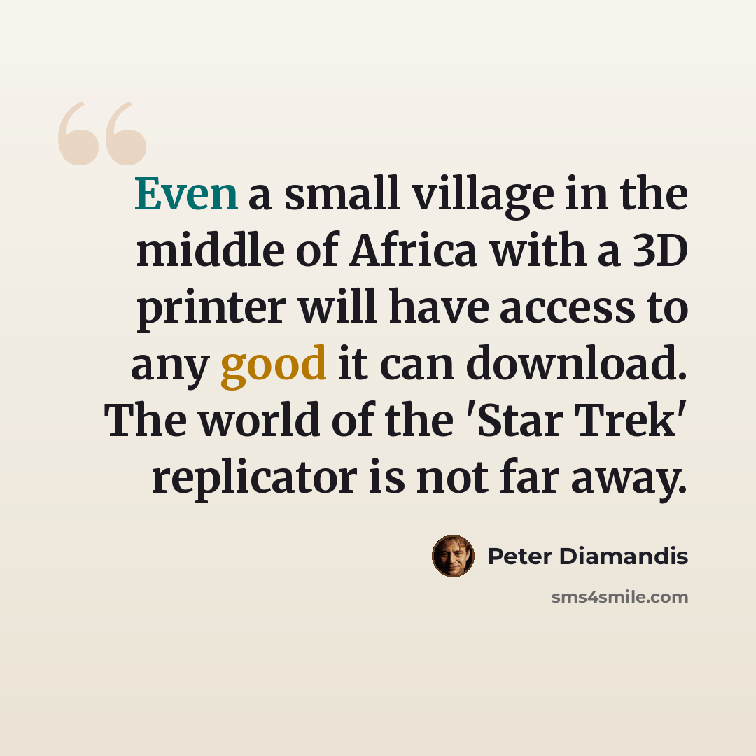 “Even a small village in the middle of Africa with a 3D printer will have access to any good it can download. The world of the 'Star Trek' replicator is not far away.” quote by Peter Diamandis