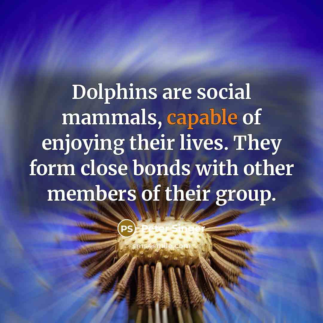 “Dolphins are social mammals, capable of enjoying their lives. They form close bonds with other members of their group.” quote by Peter Singer