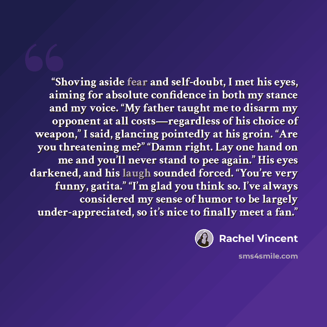 “Shoving aside fear and self-doubt, I met his eyes, aiming for absolute confidence in both my stance and my voice. “My father taught me to disarm my opponent at all costs—regardless of his choice of weapon,” I said, glancing pointedly at his groin. “Are you threatening me?” “Damn right. Lay one…” quote by Rachel Vincent