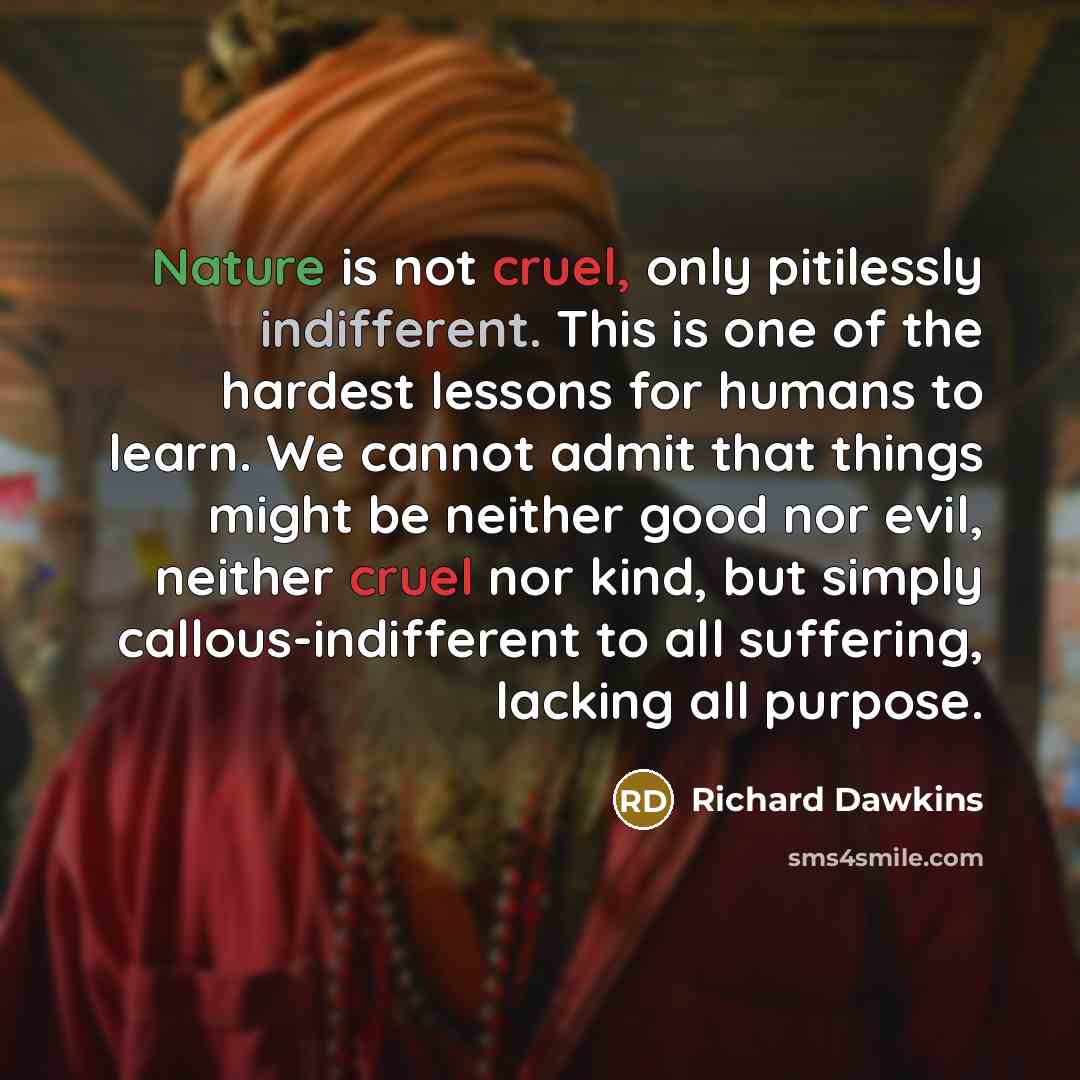 “Nature is not cruel, only pitilessly indifferent. This is one of the hardest lessons for humans to learn. We cannot admit that things might be neither good nor evil, neither cruel nor kind, but simply callous-indifferent to all suffering, lacking all purpose.” quote by Richard Dawkins