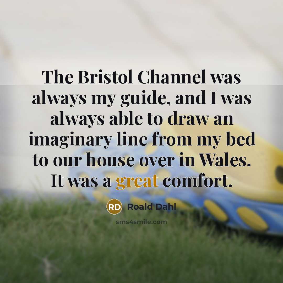 “The Bristol Channel was always my guide, and I was always able to draw an imaginary line from my bed to our house over in Wales. It was a great comfort.” quote by Roald Dahl