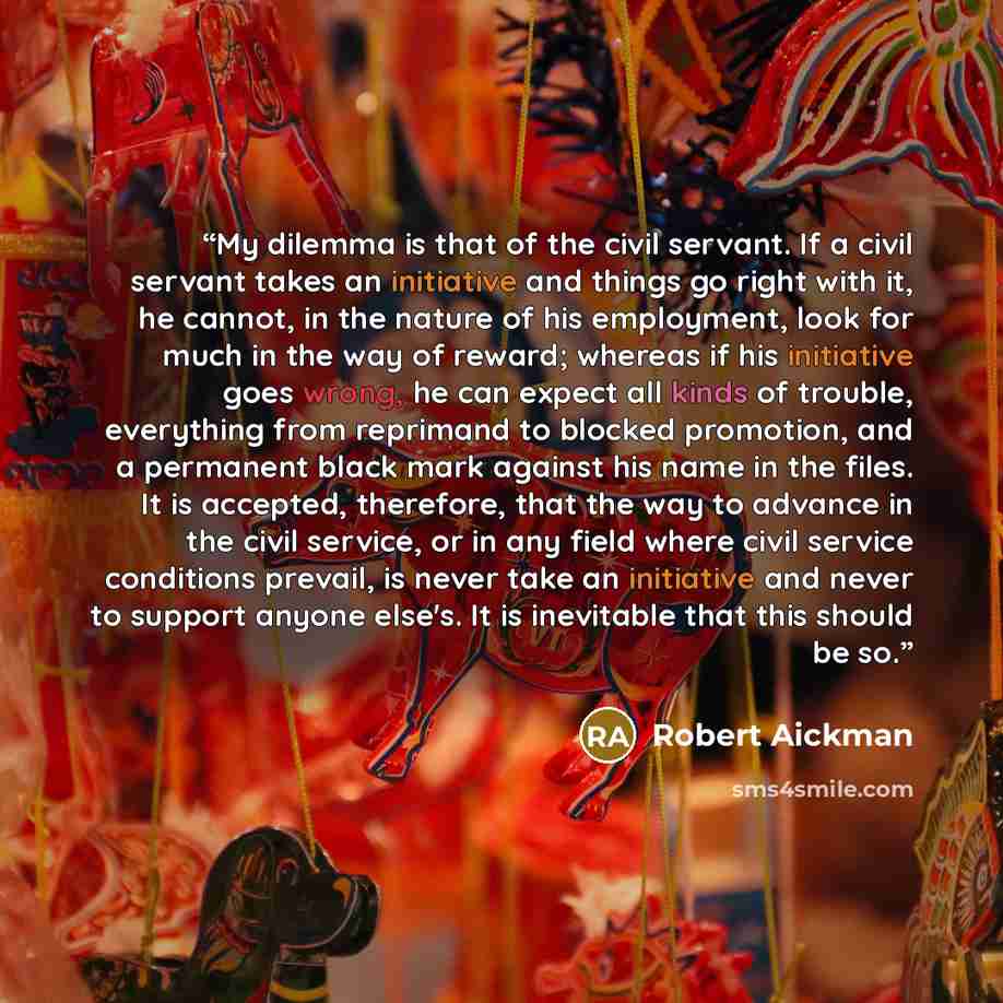 “My dilemma is that of the civil servant. If a civil servant takes an initiative and things go right with it, he cannot, in the nature of his employment, look for much in the way of reward; whereas if his initiative goes wrong, he can expect all kinds of trouble, everything from reprimand to…” quote by Robert Aickman