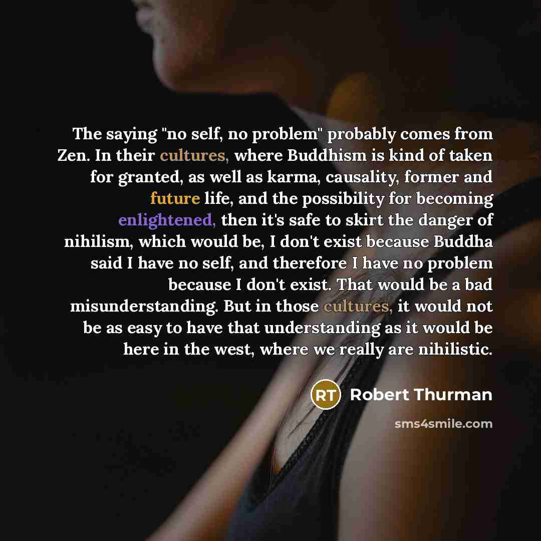“The saying "no self, no problem" probably comes from Zen. In their cultures, where Buddhism is kind of taken for granted, as well as karma, causality, former and future life, and the possibility for becoming enlightened, then it's safe to skirt the danger of nihilism, which would be, I don't exist…” quote by Robert Thurman