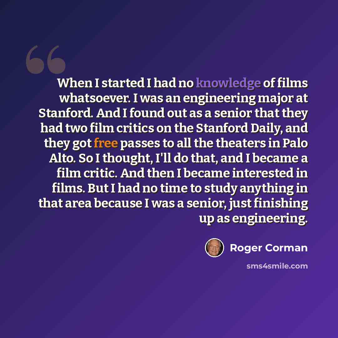 “When I started I had no knowledge of films whatsoever. I was an engineering major at Stanford. And I found out as a senior that they had two film critics on the Stanford Daily, and they got free passes to all the theaters in Palo Alto. So I thought, I'll do that, and I became a film critic. And…” quote by Roger Corman