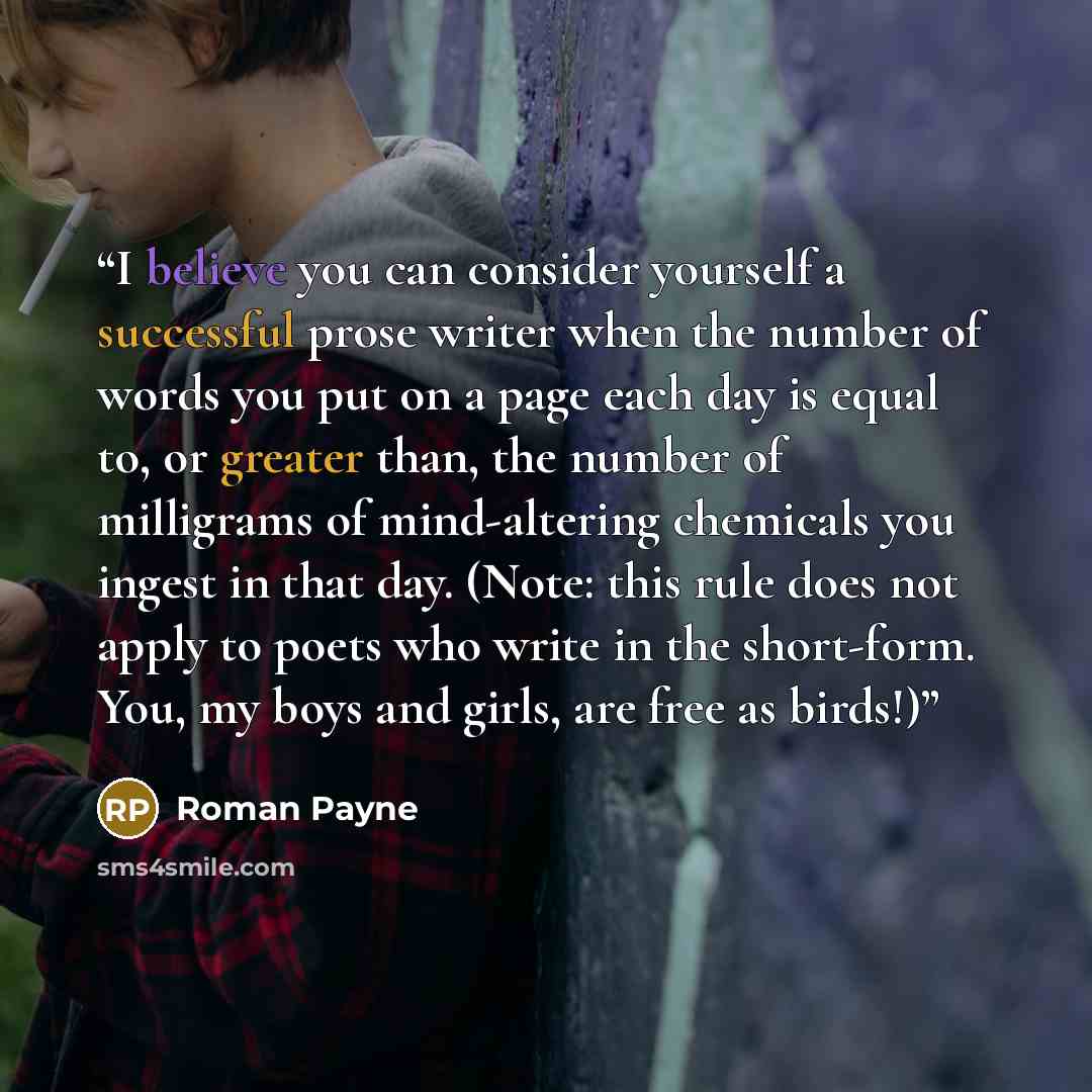 “I believe you can consider yourself a successful prose writer when the number of words you put on a page each day is equal to, or greater than, the number of milligrams of mind-altering chemicals you ingest in that day. (Note: this rule does not apply to poets who write in the short-form. You, my…” quote by Roman Payne