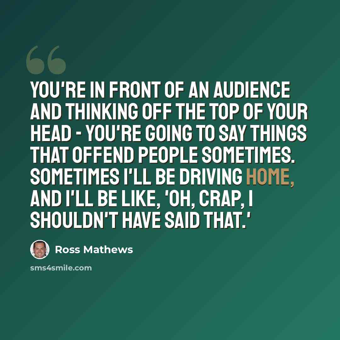“You're in front of an audience and thinking off the top of your head - you're going to say things that offend people sometimes. Sometimes I'll be driving home, and I'll be like, 'Oh, crap, I shouldn't have said that.'” quote by Ross Mathews