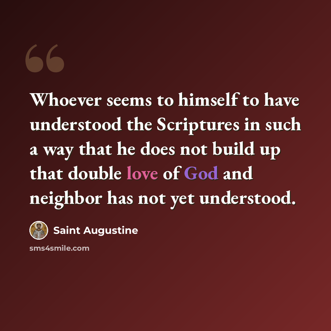 “Whoever seems to himself to have understood the Scriptures in such a way that he does not build up that double love of God and neighbor has not yet understood.” quote by Saint Augustine