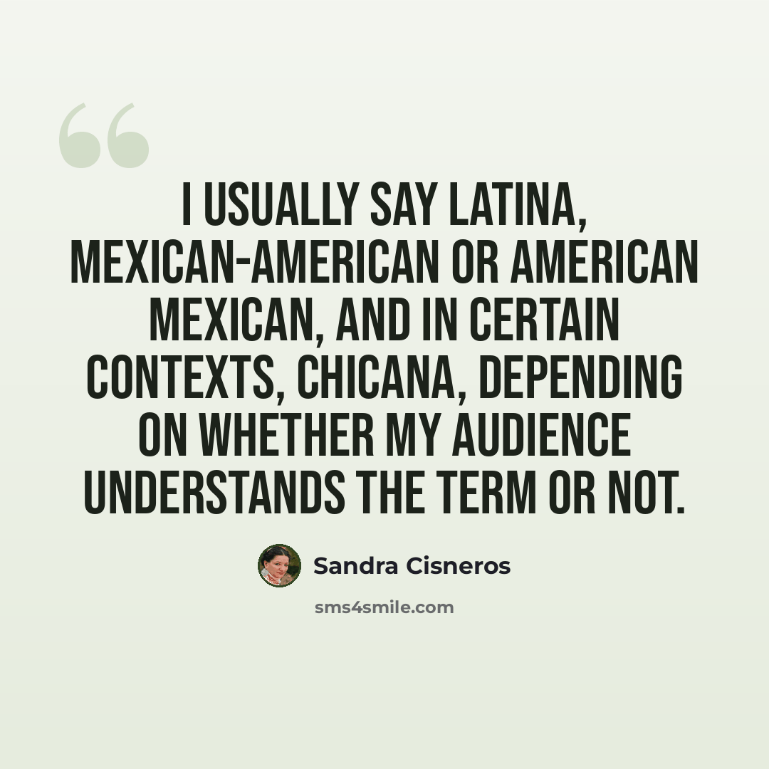 “I usually say Latina, Mexican-American or American Mexican, and in certain contexts, Chicana, depending on whether my audience understands the term or not.” quote by Sandra Cisneros