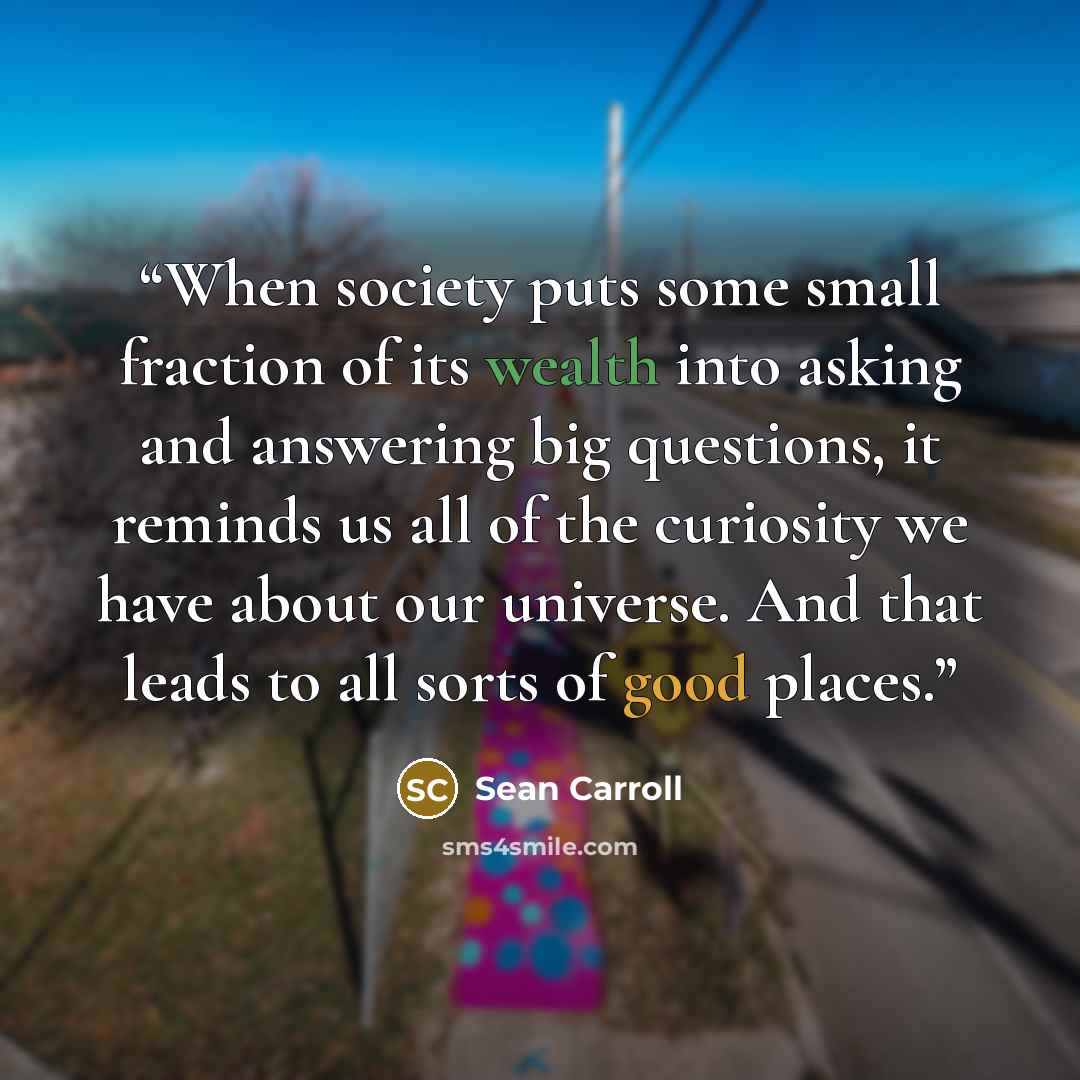 “When society puts some small fraction of its wealth into asking and answering big questions, it reminds us all of the curiosity we have about our universe. And that leads to all sorts of good places.” quote by Sean Carroll