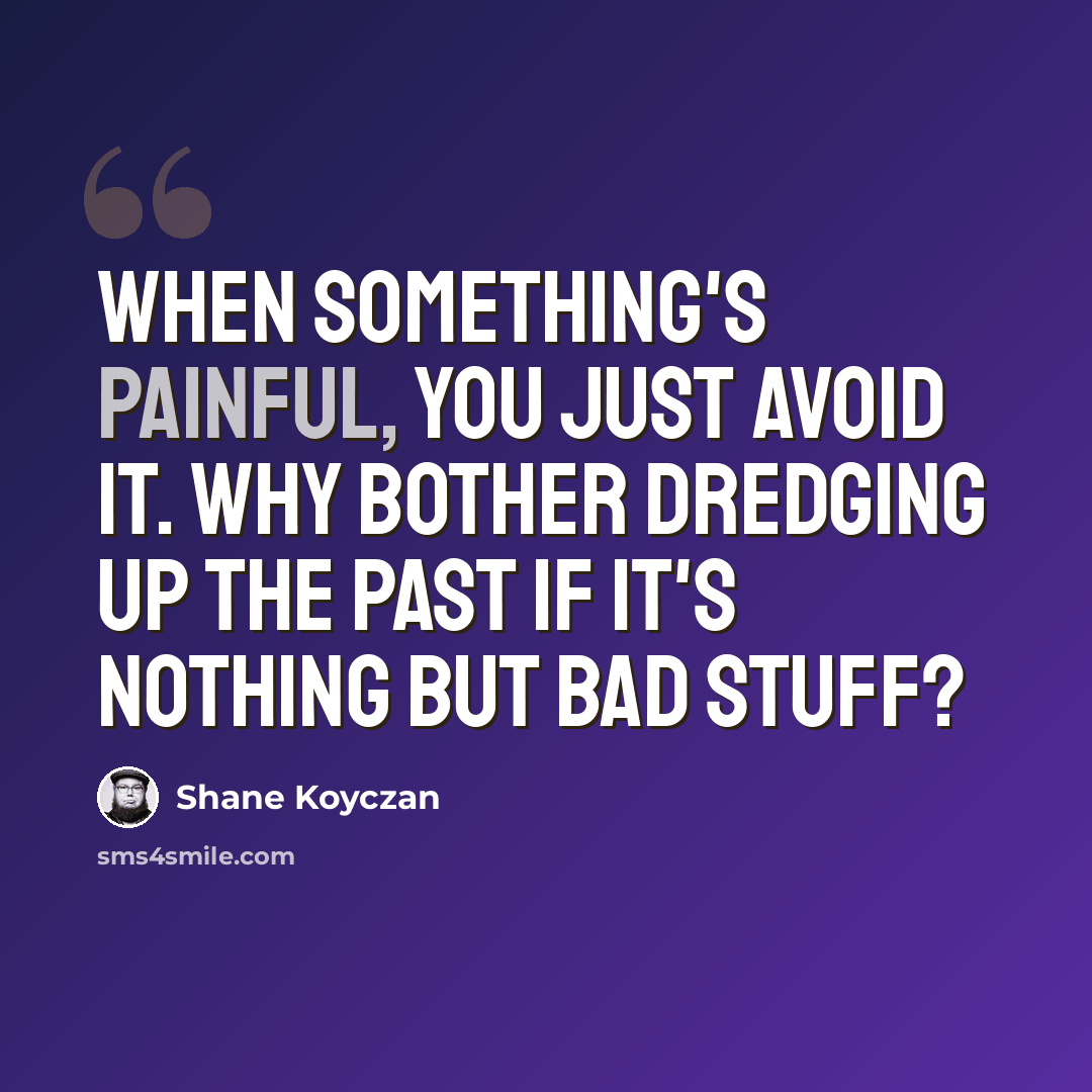 “When something's painful, you just avoid it. Why bother dredging up the past if it's nothing but bad stuff?” quote by Shane Koyczan
