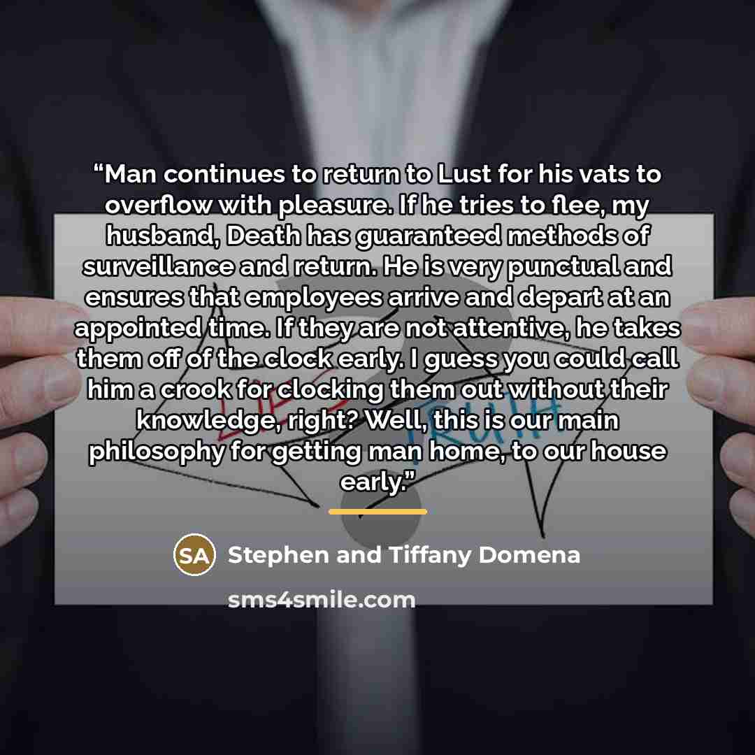 “Man continues to return to Lust for his vats to overflow with pleasure. If he tries to flee, my husband, Death has guaranteed methods of surveillance and return. He is very punctual and ensures that employees arrive and depart at an appointed time. If they are not attentive, he takes them off of…” quote by Stephen and Tiffany Domena
