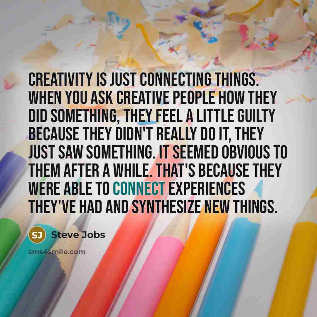 “Creativity is just connecting things. When you ask creative people how they did something, they feel a little guilty because they didn't really do it, they just saw something. It seemed obvious to them after a while. That's because they were able to connect experiences they've had and synthesize…” quote by Steve Jobs