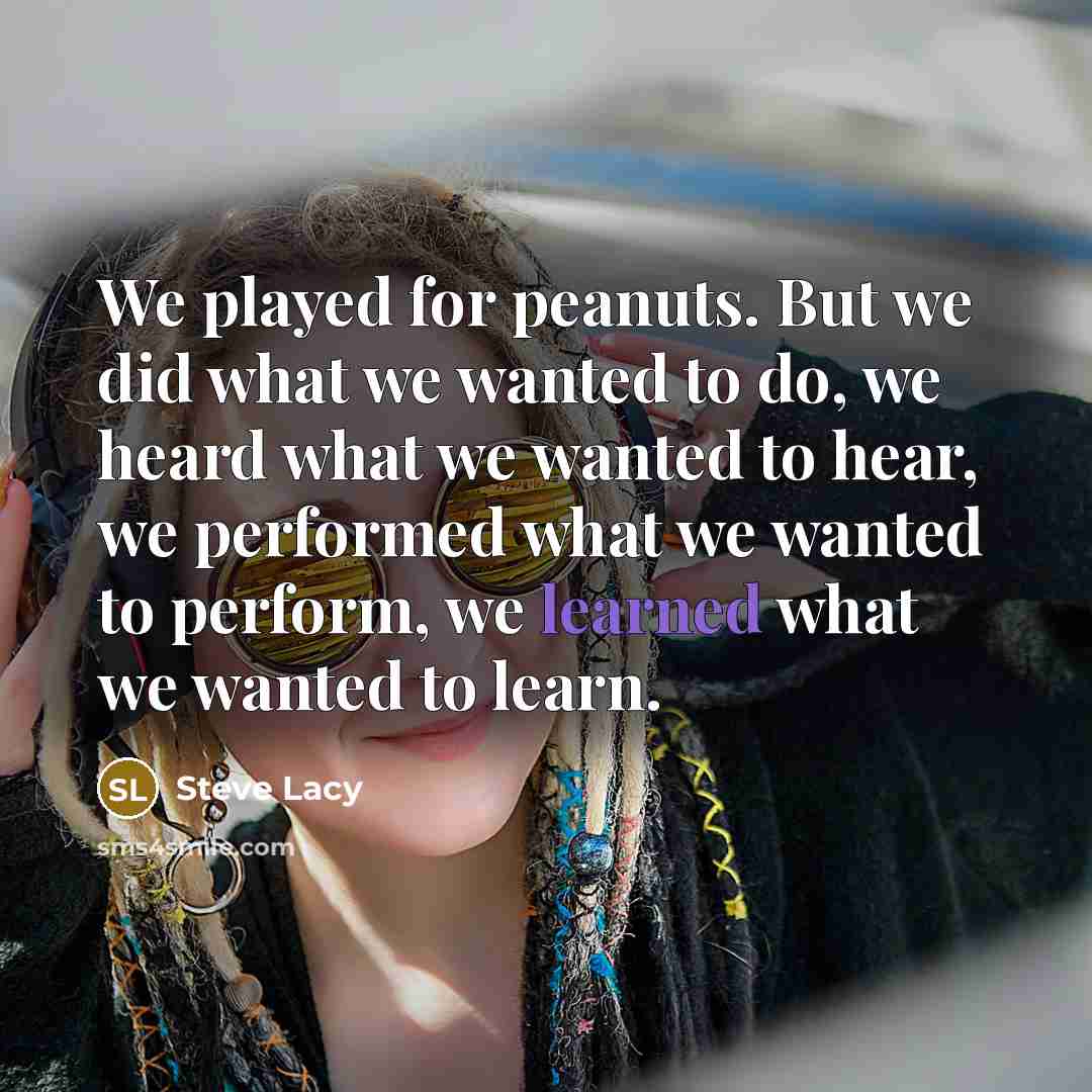 “We played for peanuts. But we did what we wanted to do, we heard what we wanted to hear, we performed what we wanted to perform, we learned what we wanted to learn.” quote by Steve Lacy