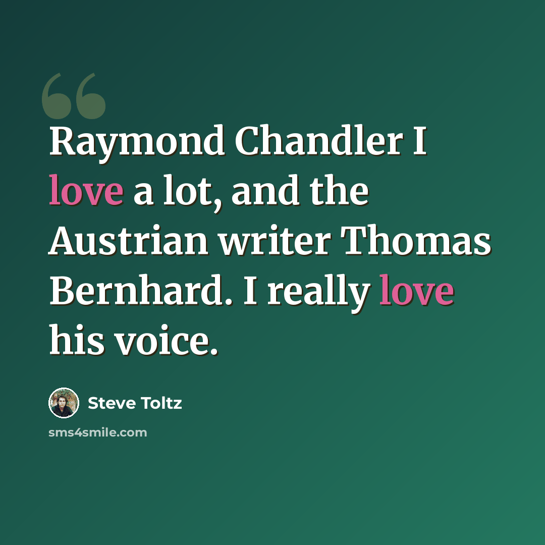“Raymond Chandler I love a lot, and the Austrian writer Thomas Bernhard. I really love his voice.” quote by Steve Toltz